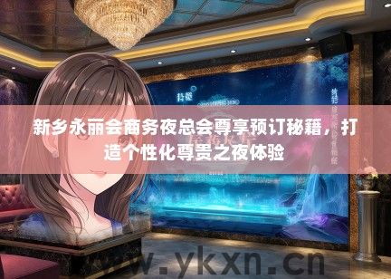 新乡永丽会商务夜总会尊享预订秘籍，打造个性化尊贵之夜体验