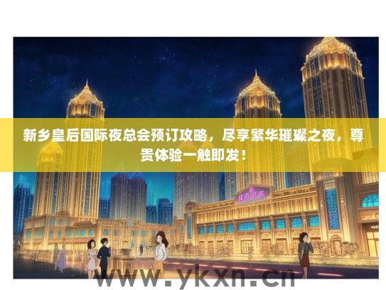 新乡皇后国际夜总会预订攻略，尽享繁华璀璨之夜，尊贵体验一触即发！